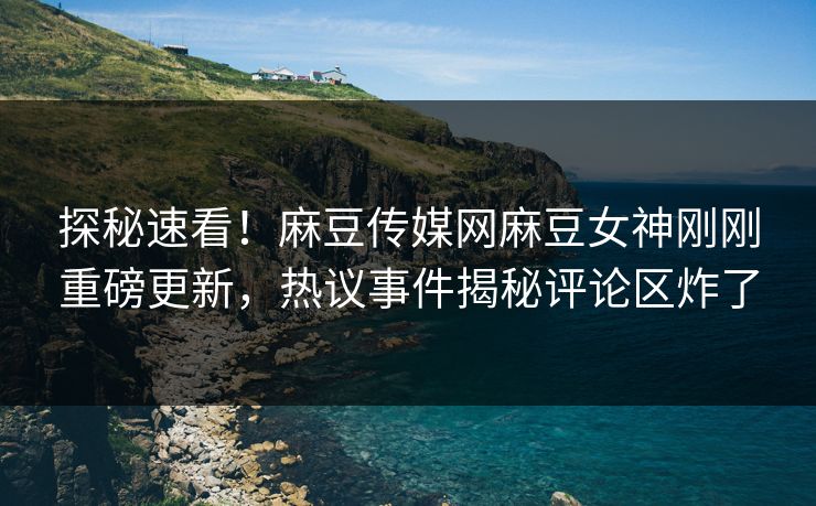 探秘速看！麻豆传媒网麻豆女神刚刚重磅更新，热议事件揭秘评论区炸了