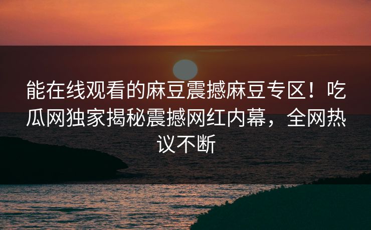 能在线观看的麻豆震撼麻豆专区！吃瓜网独家揭秘震撼网红内幕，全网热议不断