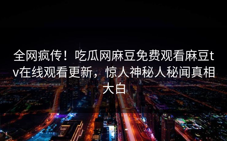 全网疯传！吃瓜网麻豆免费观看麻豆tv在线观看更新，惊人神秘人秘闻真相大白