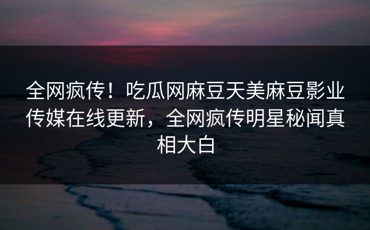 全网疯传！吃瓜网麻豆天美麻豆影业传媒在线更新，全网疯传明星秘闻真相大白