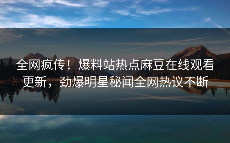 全网疯传！爆料站热点麻豆在线观看更新，劲爆明星秘闻全网热议不断