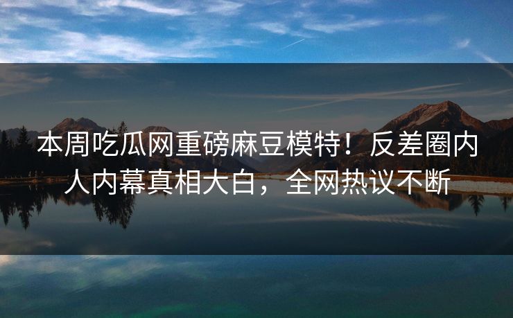 本周吃瓜网重磅麻豆模特！反差圈内人内幕真相大白，全网热议不断