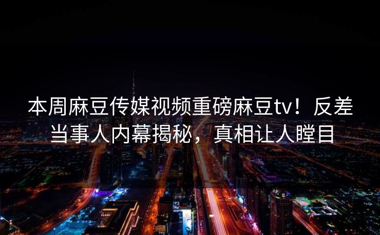 本周麻豆传媒视频重磅麻豆tv！反差当事人内幕揭秘，真相让人瞠目