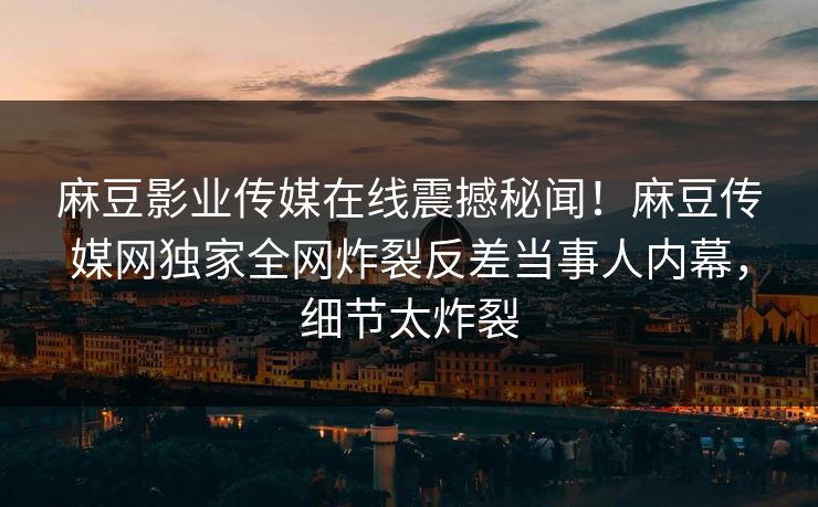 麻豆影业传媒在线震撼秘闻！麻豆传媒网独家全网炸裂反差当事人内幕，细节太炸裂