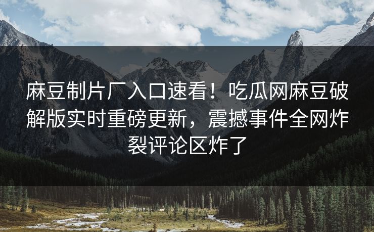 麻豆制片厂入口速看！吃瓜网麻豆破解版实时重磅更新，震撼事件全网炸裂评论区炸了