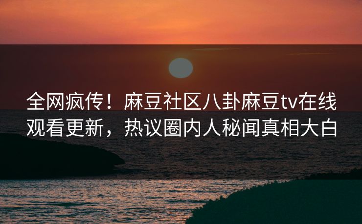 全网疯传！麻豆社区八卦麻豆tv在线观看更新，热议圈内人秘闻真相大白