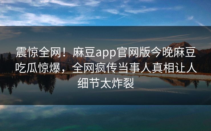 震惊全网！麻豆app官网版今晚麻豆吃瓜惊爆，全网疯传当事人真相让人细节太炸裂