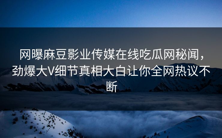 网曝麻豆影业传媒在线吃瓜网秘闻，劲爆大V细节真相大白让你全网热议不断