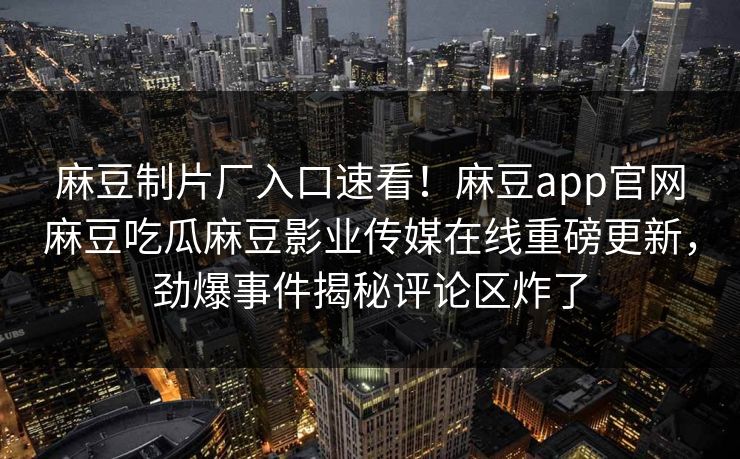 麻豆制片厂入口速看！麻豆app官网麻豆吃瓜麻豆影业传媒在线重磅更新，劲爆事件揭秘评论区炸了