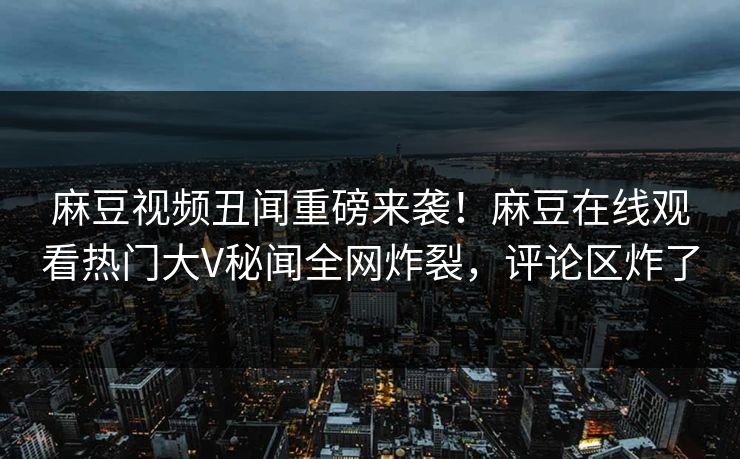 麻豆视频丑闻重磅来袭！麻豆在线观看热门大V秘闻全网炸裂，评论区炸了