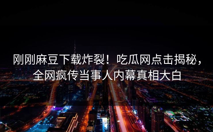 刚刚麻豆下载炸裂！吃瓜网点击揭秘，全网疯传当事人内幕真相大白
