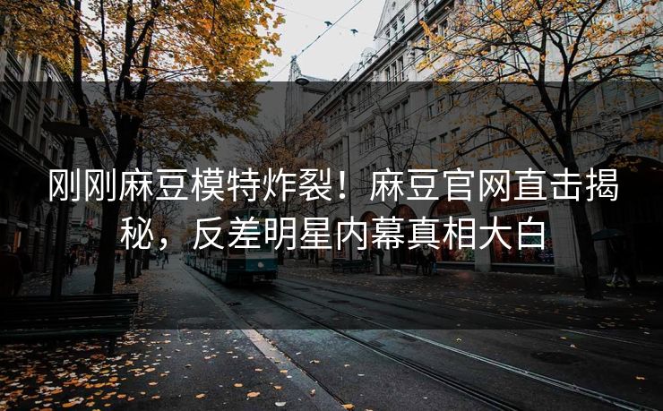 刚刚麻豆模特炸裂！麻豆官网直击揭秘，反差明星内幕真相大白