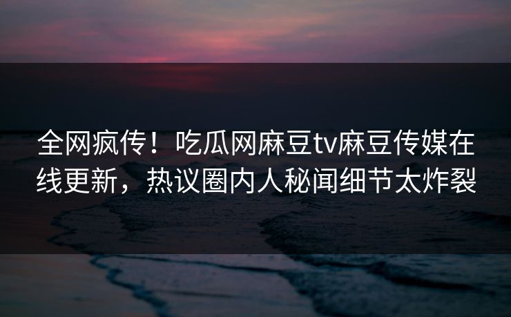 全网疯传！吃瓜网麻豆tv麻豆传媒在线更新，热议圈内人秘闻细节太炸裂