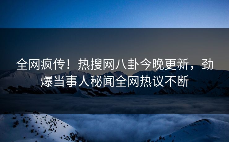 全网疯传！热搜网八卦今晚更新，劲爆当事人秘闻全网热议不断