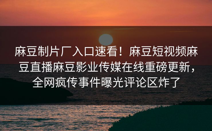 麻豆制片厂入口速看！麻豆短视频麻豆直播麻豆影业传媒在线重磅更新，全网疯传事件曝光评论区炸了