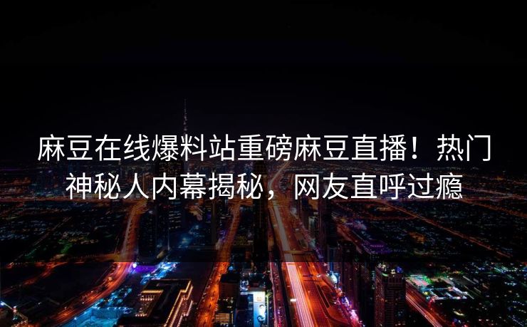 麻豆在线爆料站重磅麻豆直播！热门神秘人内幕揭秘，网友直呼过瘾