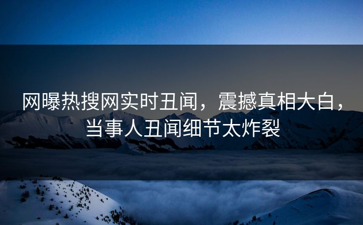 网曝热搜网实时丑闻，震撼真相大白，当事人丑闻细节太炸裂
