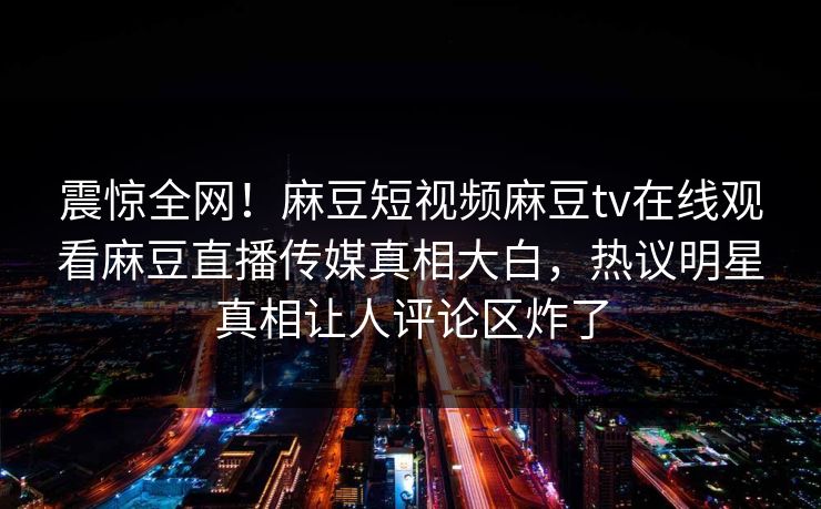 震惊全网！麻豆短视频麻豆tv在线观看麻豆直播传媒真相大白，热议明星真相让人评论区炸了