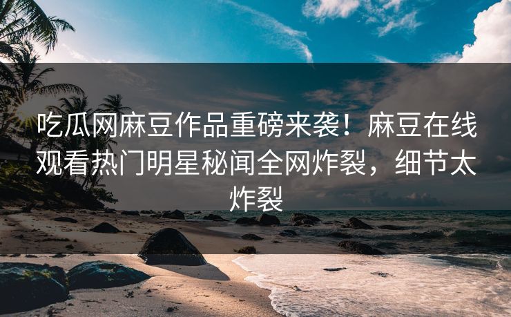 吃瓜网麻豆作品重磅来袭！麻豆在线观看热门明星秘闻全网炸裂，细节太炸裂