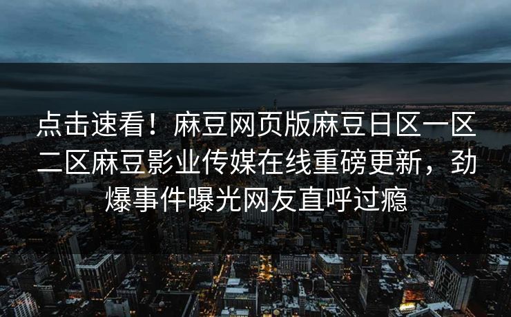 点击速看！麻豆网页版麻豆日区一区二区麻豆影业传媒在线重磅更新，劲爆事件曝光网友直呼过瘾