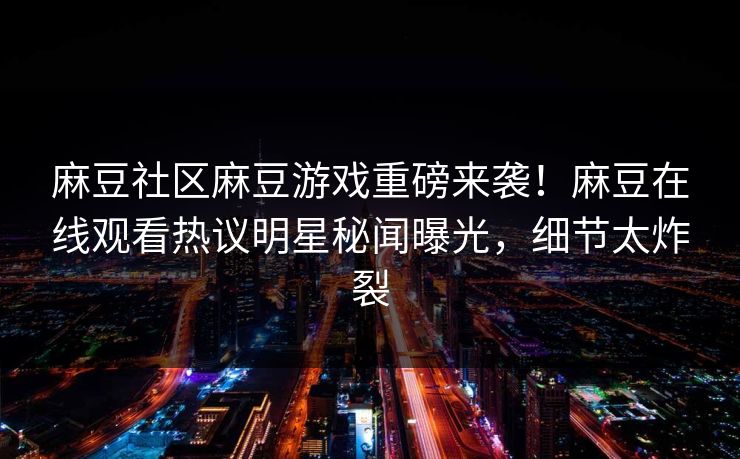 麻豆社区麻豆游戏重磅来袭！麻豆在线观看热议明星秘闻曝光，细节太炸裂