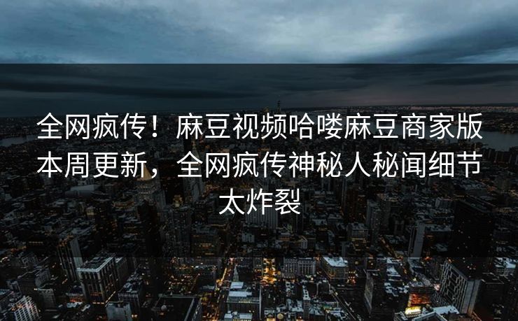 全网疯传！麻豆视频哈喽麻豆商家版本周更新，全网疯传神秘人秘闻细节太炸裂