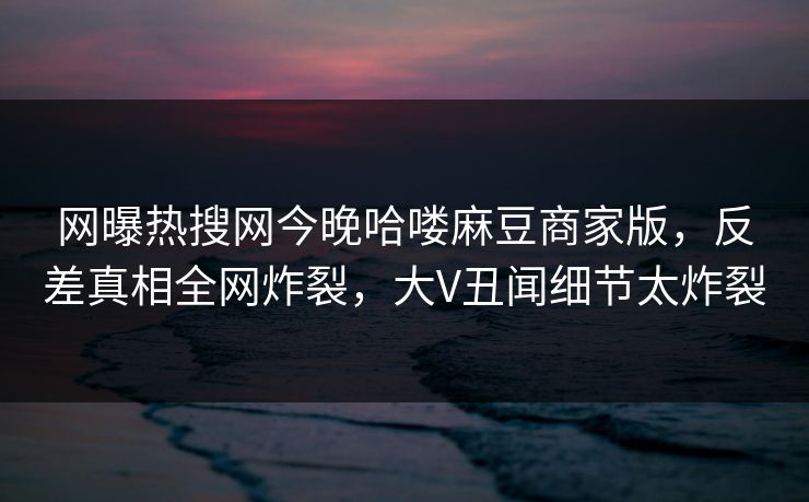 网曝热搜网今晚哈喽麻豆商家版，反差真相全网炸裂，大V丑闻细节太炸裂
