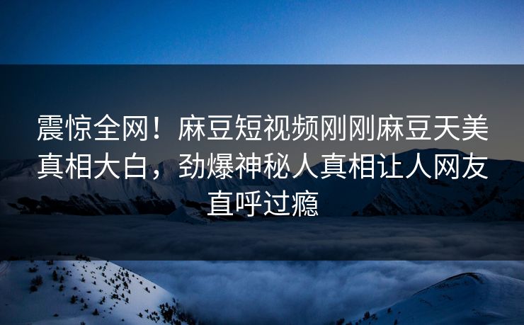 震惊全网！麻豆短视频刚刚麻豆天美真相大白，劲爆神秘人真相让人网友直呼过瘾