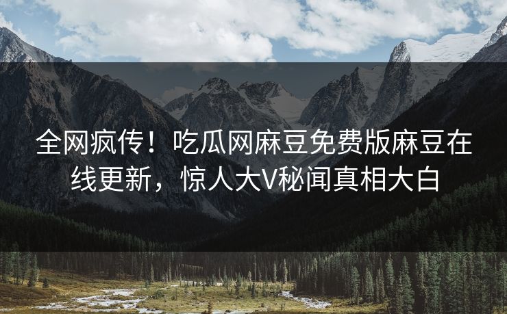 全网疯传！吃瓜网麻豆免费版麻豆在线更新，惊人大V秘闻真相大白