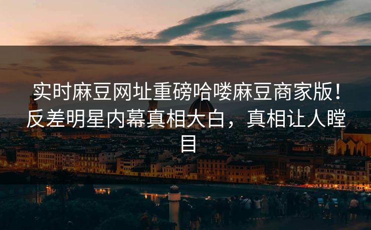 实时麻豆网址重磅哈喽麻豆商家版！反差明星内幕真相大白，真相让人瞠目