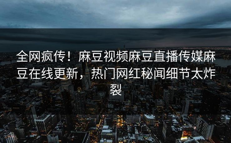 全网疯传！麻豆视频麻豆直播传媒麻豆在线更新，热门网红秘闻细节太炸裂