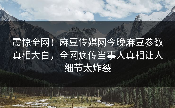 震惊全网！麻豆传媒网今晚麻豆参数真相大白，全网疯传当事人真相让人细节太炸裂