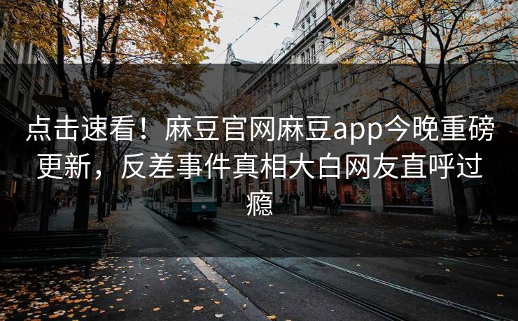 点击速看！麻豆官网麻豆app今晚重磅更新，反差事件真相大白网友直呼过瘾