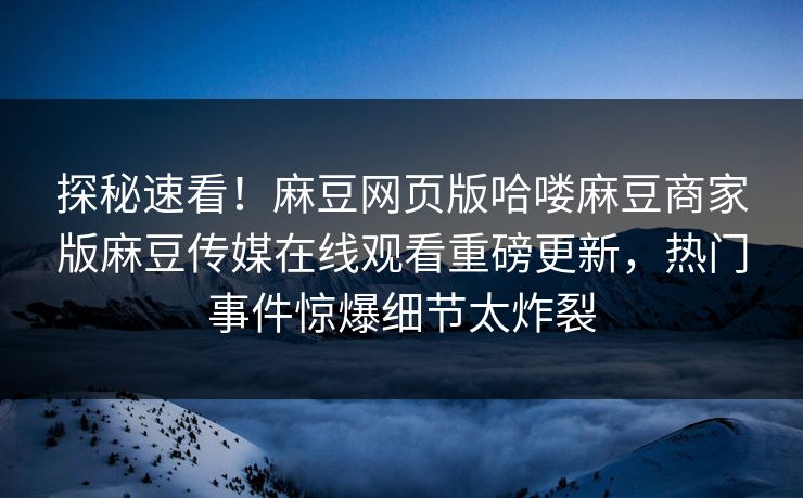 探秘速看！麻豆网页版哈喽麻豆商家版麻豆传媒在线观看重磅更新，热门事件惊爆细节太炸裂