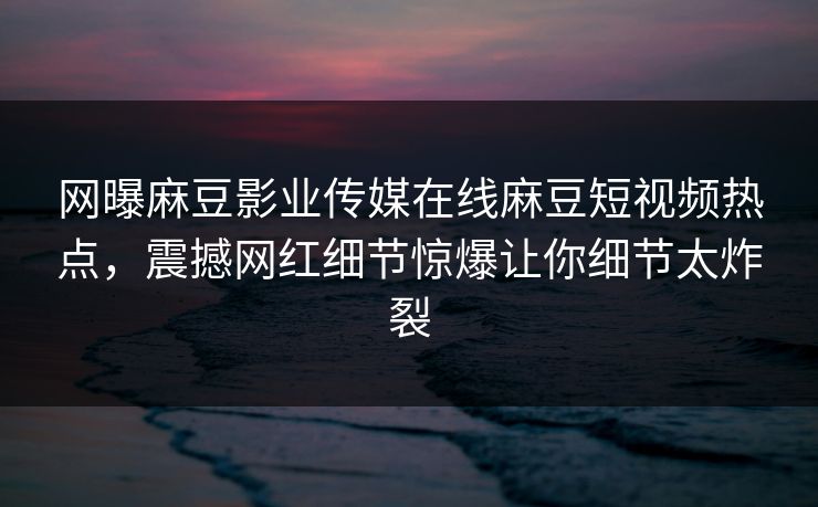 网曝麻豆影业传媒在线麻豆短视频热点，震撼网红细节惊爆让你细节太炸裂