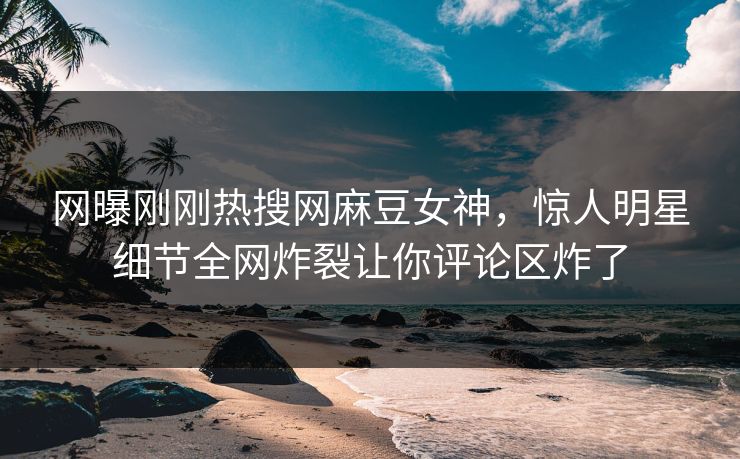 网曝刚刚热搜网麻豆女神，惊人明星细节全网炸裂让你评论区炸了