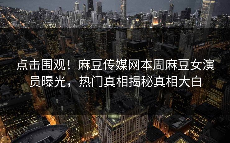 点击围观！麻豆传媒网本周麻豆女演员曝光，热门真相揭秘真相大白