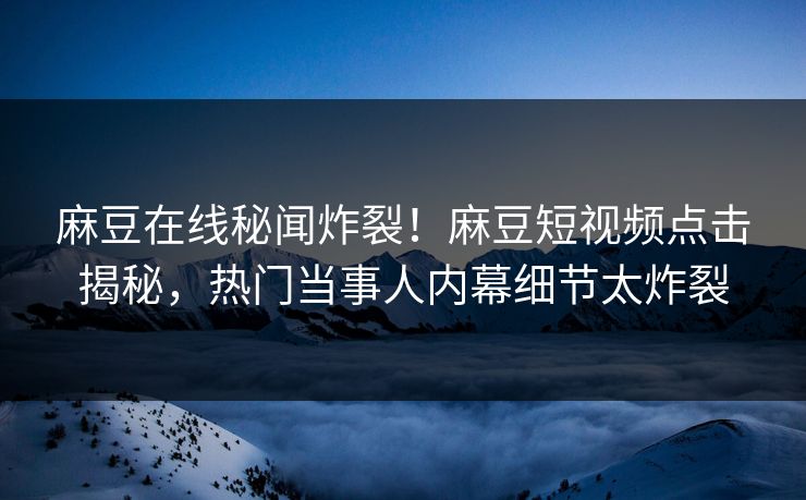 麻豆在线秘闻炸裂！麻豆短视频点击揭秘，热门当事人内幕细节太炸裂