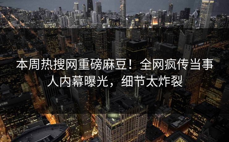 本周热搜网重磅麻豆！全网疯传当事人内幕曝光，细节太炸裂