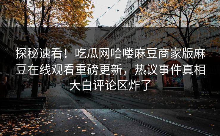 探秘速看！吃瓜网哈喽麻豆商家版麻豆在线观看重磅更新，热议事件真相大白评论区炸了