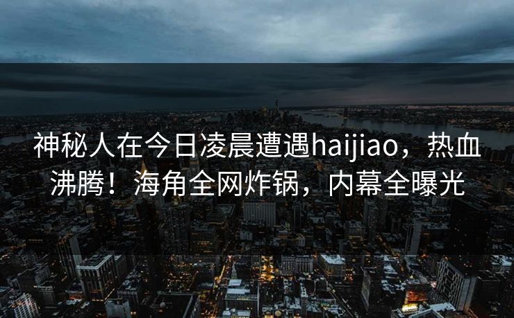 神秘人在今日凌晨遭遇haijiao，热血沸腾！海角全网炸锅，内幕全曝光