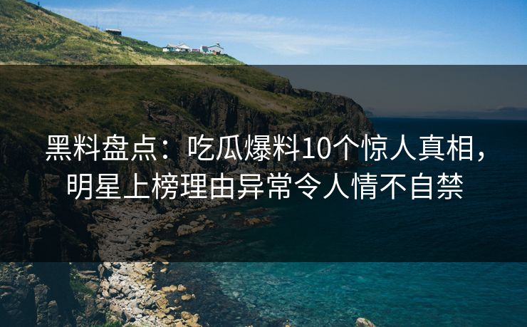 黑料盘点：吃瓜爆料10个惊人真相，明星上榜理由异常令人情不自禁