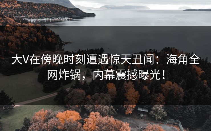 大V在傍晚时刻遭遇惊天丑闻：海角全网炸锅，内幕震撼曝光！