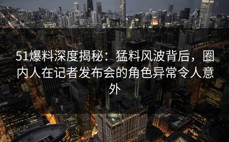 51爆料深度揭秘：猛料风波背后，圈内人在记者发布会的角色异常令人意外
