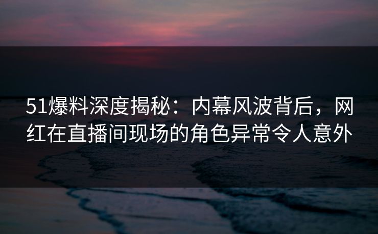 51爆料深度揭秘：内幕风波背后，网红在直播间现场的角色异常令人意外
