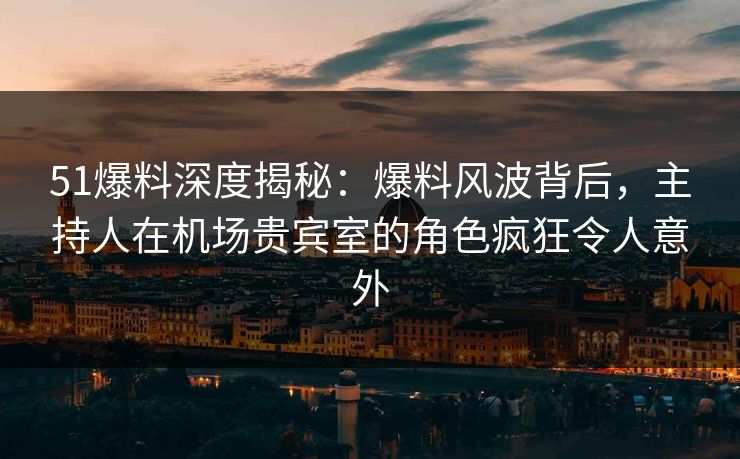 51爆料深度揭秘：爆料风波背后，主持人在机场贵宾室的角色疯狂令人意外