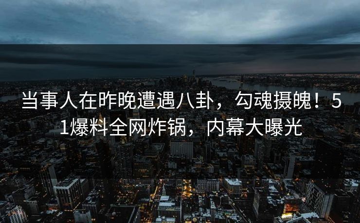 当事人在昨晚遭遇八卦，勾魂摄魄！51爆料全网炸锅，内幕大曝光