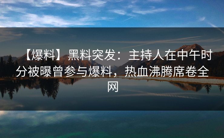 【爆料】黑料突发：主持人在中午时分被曝曾参与爆料，热血沸腾席卷全网