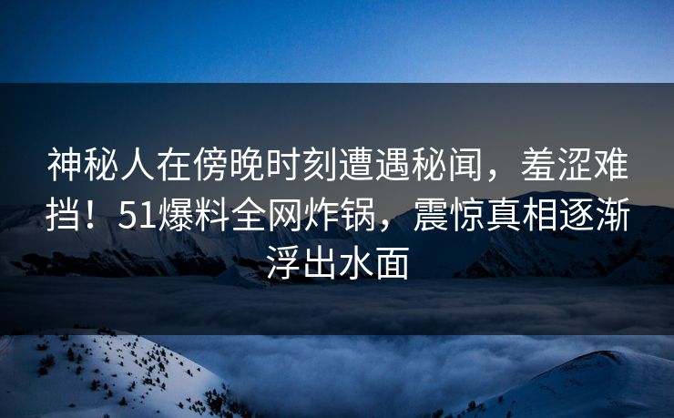 神秘人在傍晚时刻遭遇秘闻，羞涩难挡！51爆料全网炸锅，震惊真相逐渐浮出水面