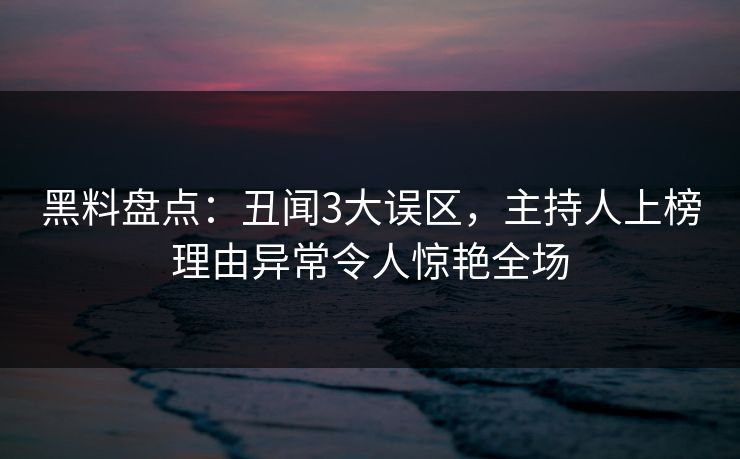 黑料盘点：丑闻3大误区，主持人上榜理由异常令人惊艳全场